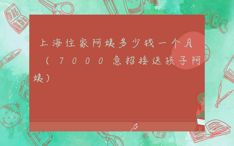 上海住家阿姨多少钱一个月 (7000急招接送孩子阿姨)